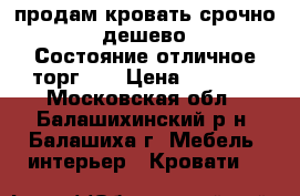 продам кровать срочно!!!!!дешево!!!! Состояние отличное!торг!!! › Цена ­ 5 000 - Московская обл., Балашихинский р-н, Балашиха г. Мебель, интерьер » Кровати   